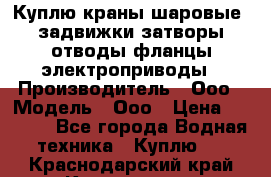 Куплю краны шаровые  задвижки затворы отводы фланцы электроприводы › Производитель ­ Ооо › Модель ­ Ооо › Цена ­ 2 000 - Все города Водная техника » Куплю   . Краснодарский край,Краснодар г.